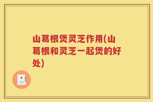 山葛根煲灵芝作用(山葛根和灵芝一起煲的好处)