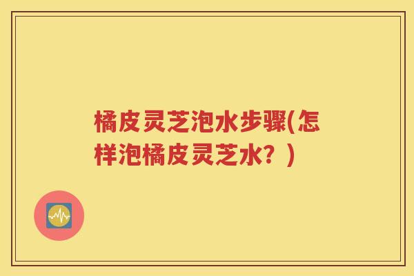 橘皮灵芝泡水步骤(怎样泡橘皮灵芝水？)