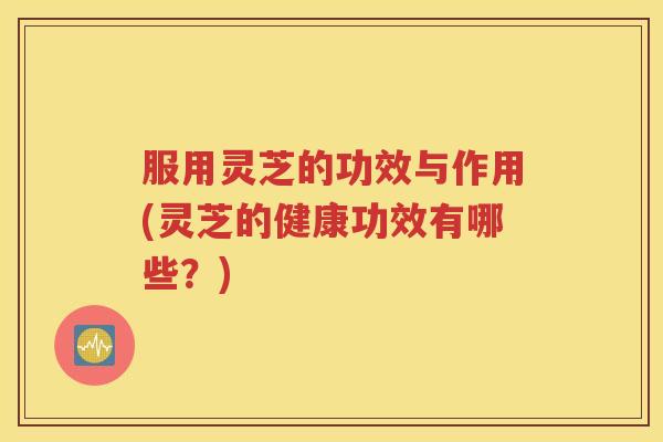 服用灵芝的功效与作用(灵芝的健康功效有哪些？)