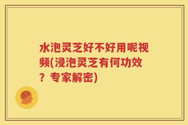 水泡灵芝好不好用呢视频(浸泡灵芝有何功效？专家解密)