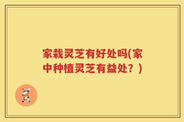 家栽灵芝有好处吗(家中种植灵芝有益处？)