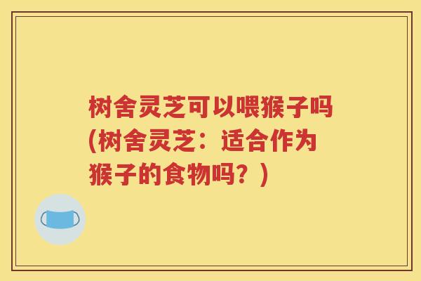树舍灵芝可以喂猴子吗(树舍灵芝：适合作为猴子的食物吗？)