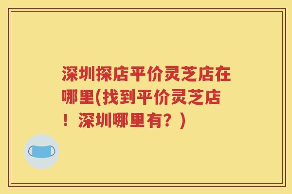 深圳探店平价灵芝店在哪里(找到平价灵芝店！深圳哪里有？)