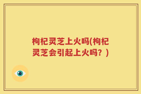 枸杞灵芝上火吗(枸杞灵芝会引起上火吗？)