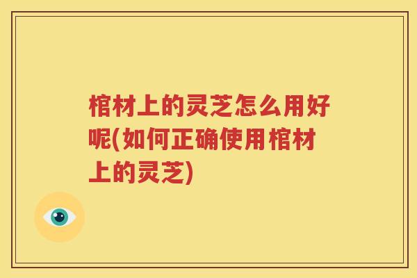 棺材上的灵芝怎么用好呢(如何正确使用棺材上的灵芝)