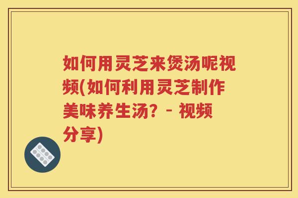 如何用灵芝来煲汤呢视频(如何利用灵芝制作美味养生汤？- 视频分享)