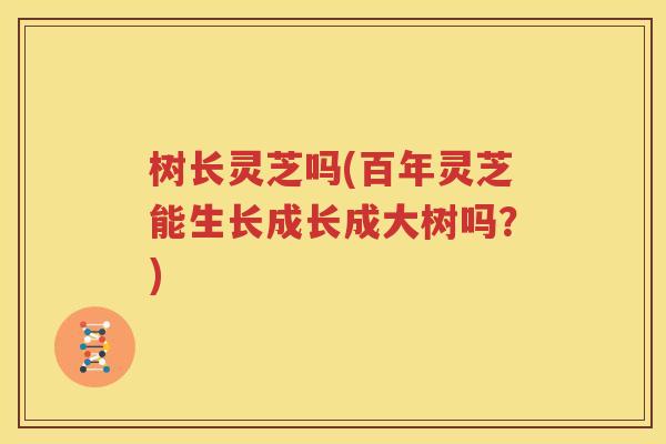 树长灵芝吗(百年灵芝能生长成长成大树吗？)