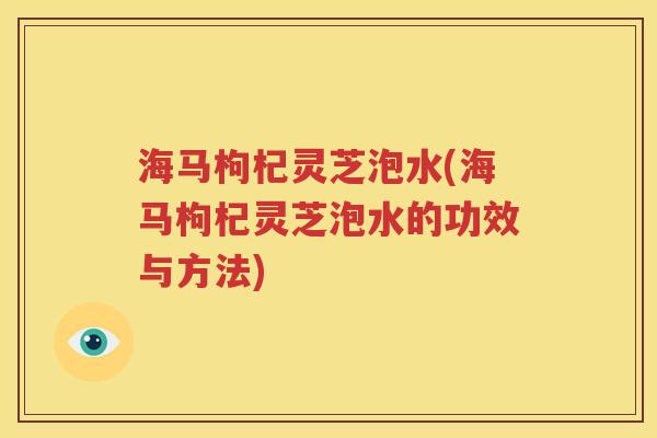 海马枸杞灵芝泡水(海马枸杞灵芝泡水的功效与方法)