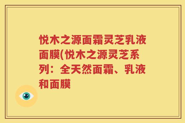 悦木之源面霜灵芝乳液面膜(悦木之源灵芝系列：全天然面霜、乳液和面膜