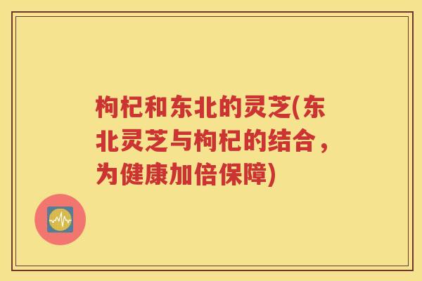 枸杞和东北的灵芝(东北灵芝与枸杞的结合，为健康加倍保障)