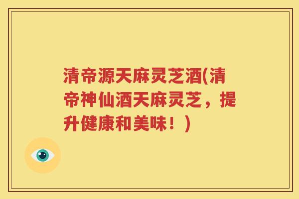清帝源天麻灵芝酒(清帝神仙酒天麻灵芝，提升健康和美味！)