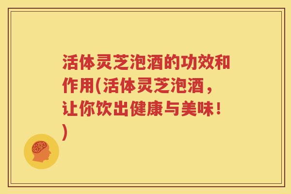活体灵芝泡酒的功效和作用(活体灵芝泡酒，让你饮出健康与美味！)