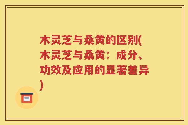 木灵芝与桑黄的区别(木灵芝与桑黄：成分、功效及应用的显著差异)