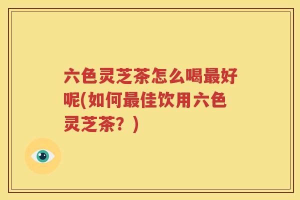 六色灵芝茶怎么喝最好呢(如何最佳饮用六色灵芝茶？)