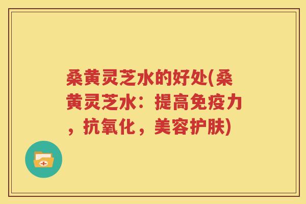 桑黄灵芝水的好处(桑黄灵芝水：提高免疫力，抗氧化，美容护肤)