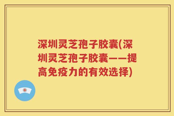 深圳灵芝孢子胶囊(深圳灵芝孢子胶囊——提高免疫力的有效选择)