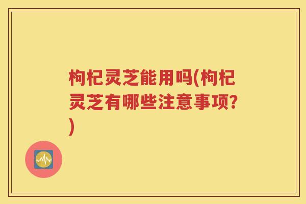 枸杞灵芝能用吗(枸杞灵芝有哪些注意事项？)