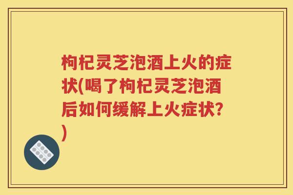 枸杞灵芝泡酒上火的症状(喝了枸杞灵芝泡酒后如何缓解上火症状？)