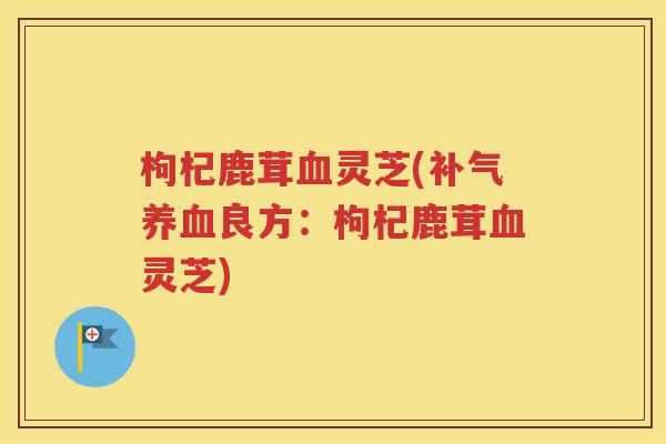 枸杞鹿茸血灵芝(补气养血良方：枸杞鹿茸血灵芝)