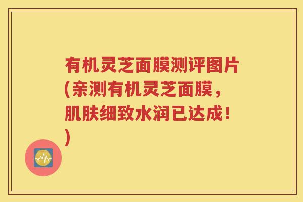 有机灵芝面膜测评图片(亲测有机灵芝面膜，肌肤细致水润已达成！)