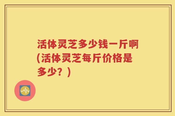 活体灵芝多少钱一斤啊(活体灵芝每斤价格是多少？)