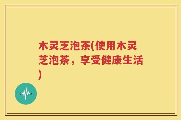 木灵芝泡茶(使用木灵芝泡茶，享受健康生活)