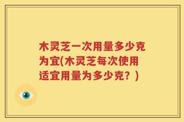 木灵芝一次用量多少克为宜(木灵芝每次使用适宜用量为多少克？)