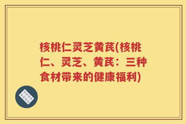 核桃仁灵芝黄芪(核桃仁、灵芝、黄芪：三种食材带来的健康福利)