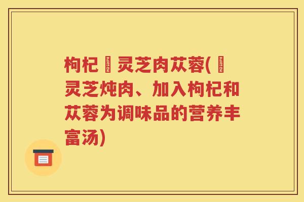 枸杞焄灵芝肉苁蓉(焄灵芝炖肉、加入枸杞和苁蓉为调味品的营养丰富汤)