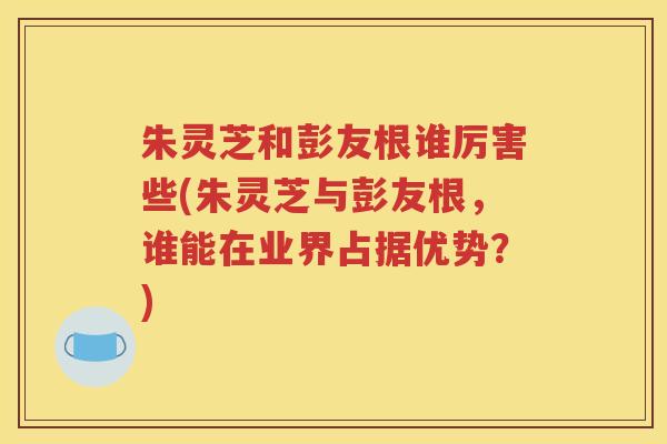 朱灵芝和彭友根谁厉害些(朱灵芝与彭友根，谁能在业界占据优势？)