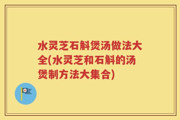 水灵芝石斛煲汤做法大全(水灵芝和石斛的汤煲制方法大集合)