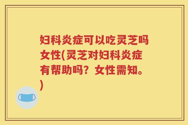 妇科炎症可以吃灵芝吗女性(灵芝对妇科炎症有帮助吗？女性需知。)
