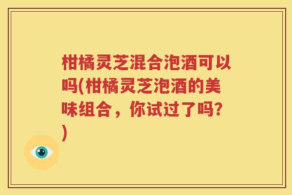 柑橘灵芝混合泡酒可以吗(柑橘灵芝泡酒的美味组合，你试过了吗？)