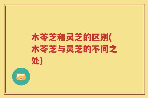 木苓芝和灵芝的区别(木苓芝与灵芝的不同之处)