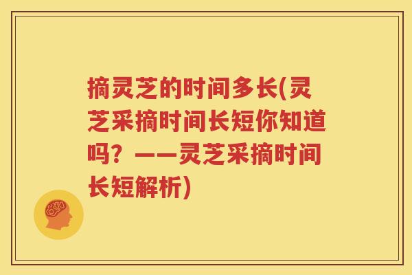 摘灵芝的时间多长(灵芝采摘时间长短你知道吗？——灵芝采摘时间长短解析)