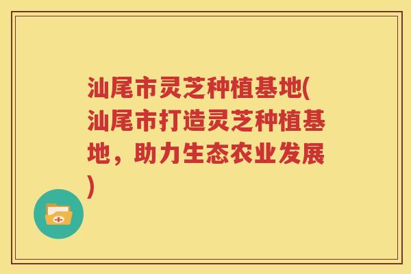 汕尾市灵芝种植基地(汕尾市打造灵芝种植基地，助力生态农业发展)