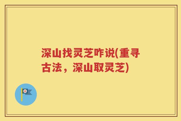 深山找灵芝咋说(重寻古法，深山取灵芝)