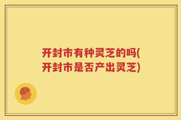 开封市有种灵芝的吗(开封市是否产出灵芝)