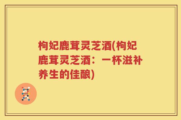 枸妃鹿茸灵芝酒(枸妃鹿茸灵芝酒：一杯滋补养生的佳酿)