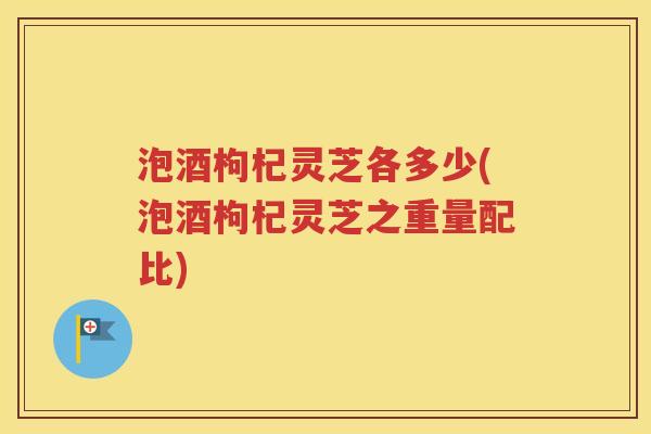 泡酒枸杞灵芝各多少(泡酒枸杞灵芝之重量配比)