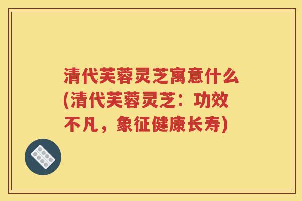 清代芙蓉灵芝寓意什么(清代芙蓉灵芝：功效不凡，象征健康长寿)