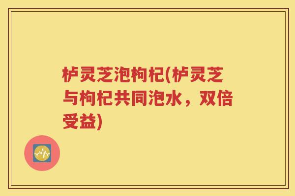栌灵芝泡枸杞(栌灵芝与枸杞共同泡水，双倍受益)