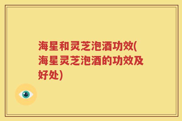 海星和灵芝泡酒功效(海星灵芝泡酒的功效及好处)