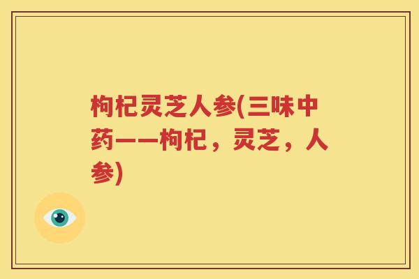 枸杞灵芝人参(三味中药——枸杞，灵芝，人参)