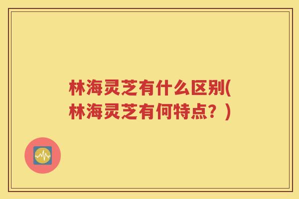 林海灵芝有什么区别(林海灵芝有何特点？)