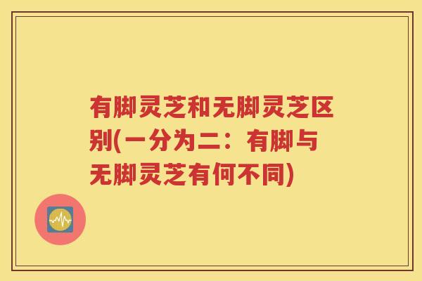 有脚灵芝和无脚灵芝区别(一分为二：有脚与无脚灵芝有何不同)