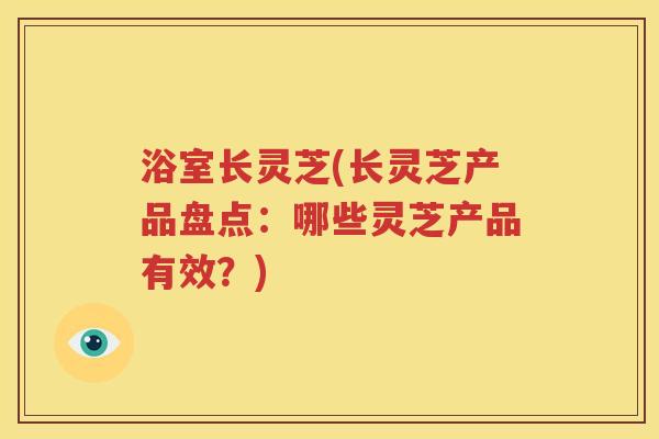 浴室长灵芝(长灵芝产品盘点：哪些灵芝产品有效？)