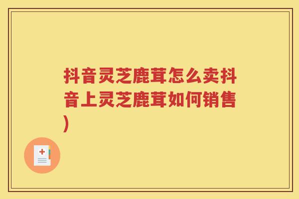 抖音灵芝鹿茸怎么卖抖音上灵芝鹿茸如何销售)