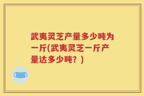 武夷灵芝产量多少吨为一斤(武夷灵芝一斤产量达多少吨？)