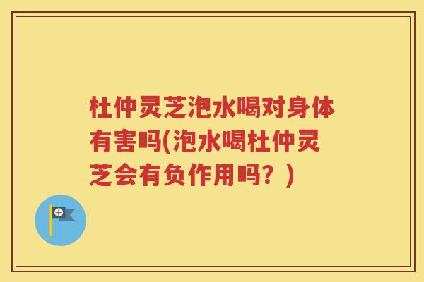 杜仲灵芝泡水喝对身体有害吗(泡水喝杜仲灵芝会有负作用吗？)